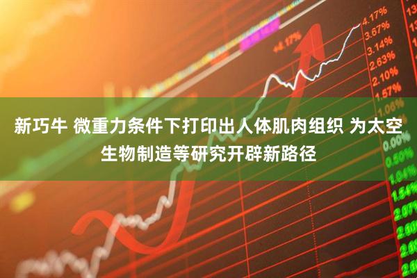 新巧牛 微重力条件下打印出人体肌肉组织 为太空生物制造等研究开辟新路径
