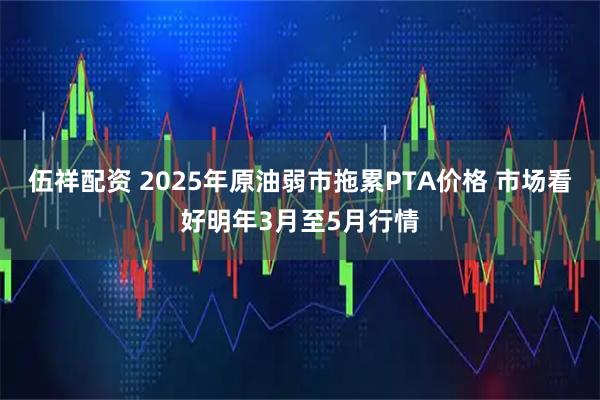 伍祥配资 2025年原油弱市拖累PTA价格 市场看好明年3月至5月行情