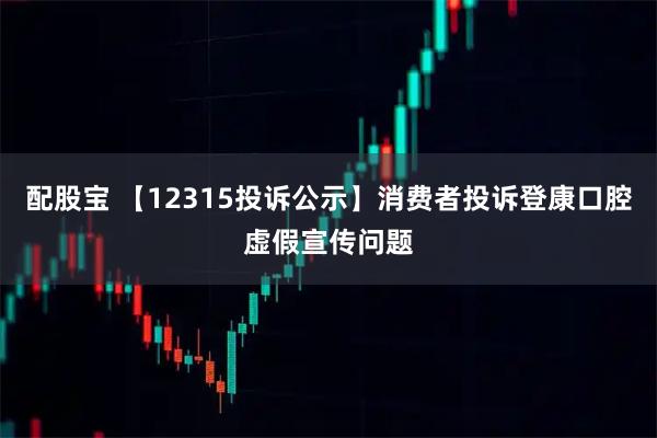 配股宝 【12315投诉公示】消费者投诉登康口腔虚假宣传问题