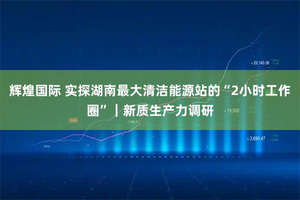 辉煌国际 实探湖南最大清洁能源站的“2小时工作圈”｜新质生产力调研