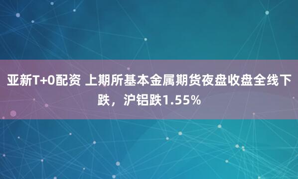 亚新T+0配资 上期所基本金属期货夜盘收盘全线下跌，沪铝跌1.55%