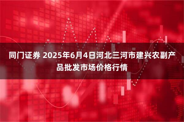同门证券 2025年6月4日河北三河市建兴农副产品批发市场价格行情