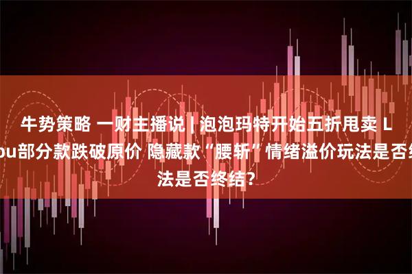 牛势策略 一财主播说 | 泡泡玛特开始五折甩卖 Labubu部分款跌破原价 隐藏款“腰斩”情绪溢价玩法是否终结？