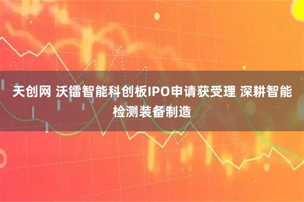 天创网 沃镭智能科创板IPO申请获受理 深耕智能检测装备制造